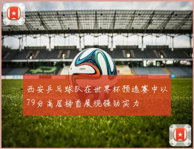 西安乒乓球队在世界杯预选赛中以79分高居榜首展现强劲实力