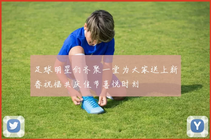 足球明星们齐聚一堂为大家送上新春祝福共庆佳节喜悦时刻