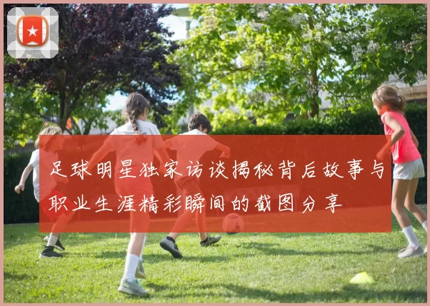 足球明星独家访谈揭秘背后故事与职业生涯精彩瞬间的截图分享