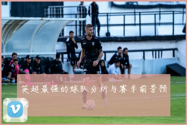 英超最强的球队分析与赛季前景预测