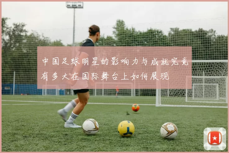 中国足球明星的影响力与成就究竟有多大在国际舞台上如何展现