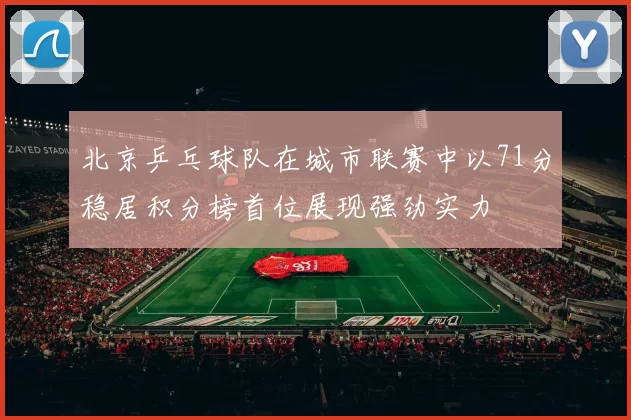 北京乒乓球队在城市联赛中以71分稳居积分榜首位展现强劲实力