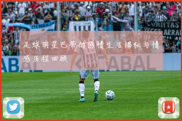 足球明星巴蒂的感情生活揭秘与情感历程回顾