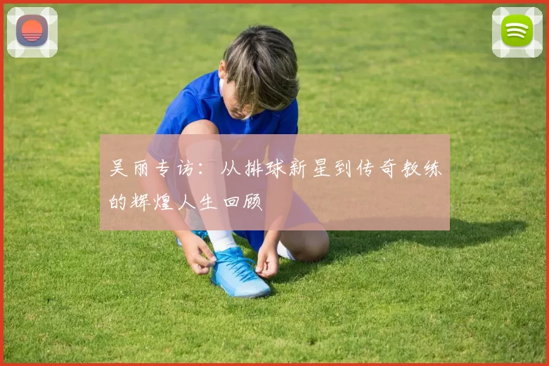 吴丽专访：从排球新星到传奇教练的辉煌人生回顾