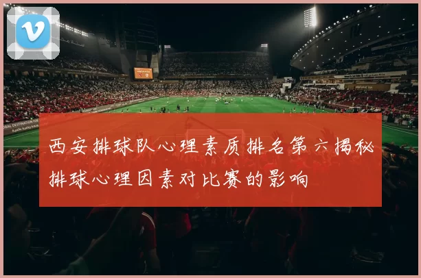 西安排球队心理素质排名第六揭秘排球心理因素对比赛的影响