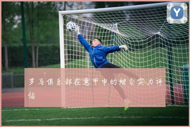 罗马俱乐部在意甲中的综合实力评估