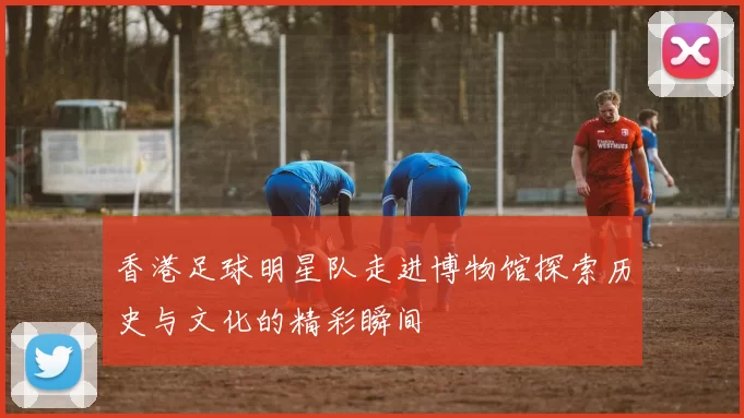 香港足球明星队走进博物馆探索历史与文化的精彩瞬间