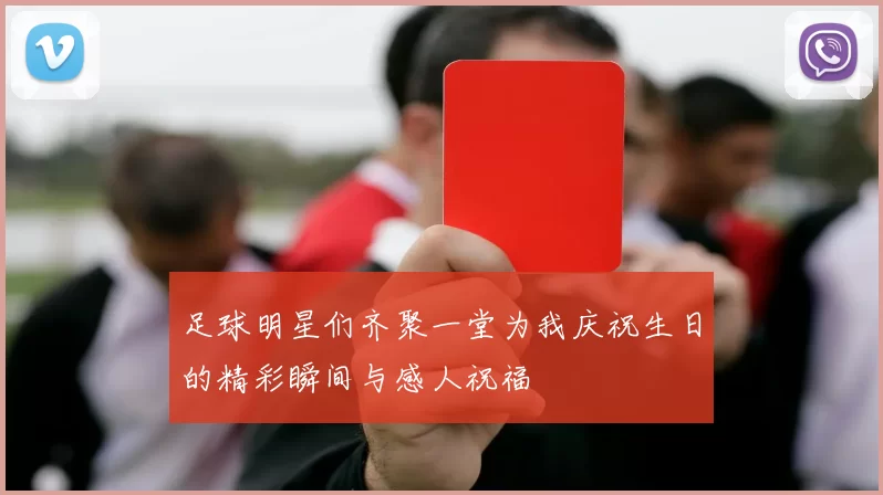 足球明星们齐聚一堂为我庆祝生日的精彩瞬间与感人祝福