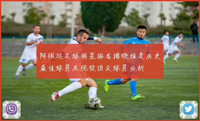 阿根廷足球明星排名揭晓谁是历史最佳球员及现役顶尖球员分析