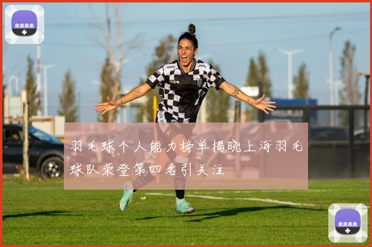羽毛球个人能力榜单揭晓上海羽毛球队荣登第四名引关注