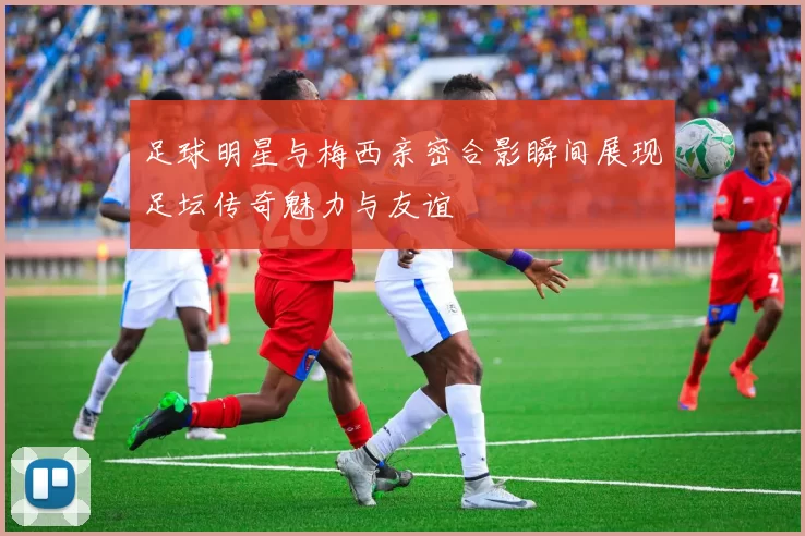足球明星与梅西亲密合影瞬间展现足坛传奇魅力与友谊