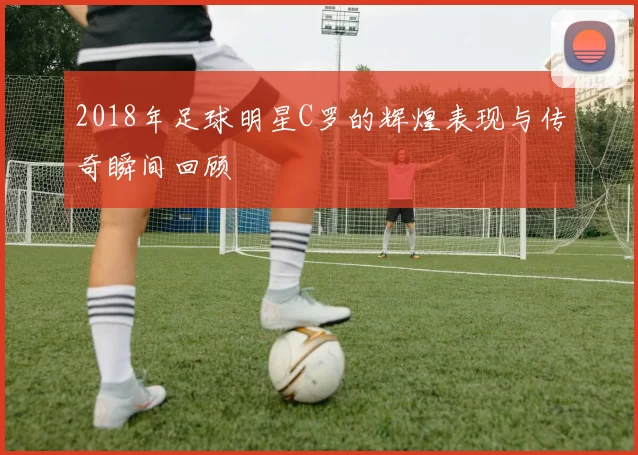 2018年足球明星C罗的辉煌表现与传奇瞬间回顾