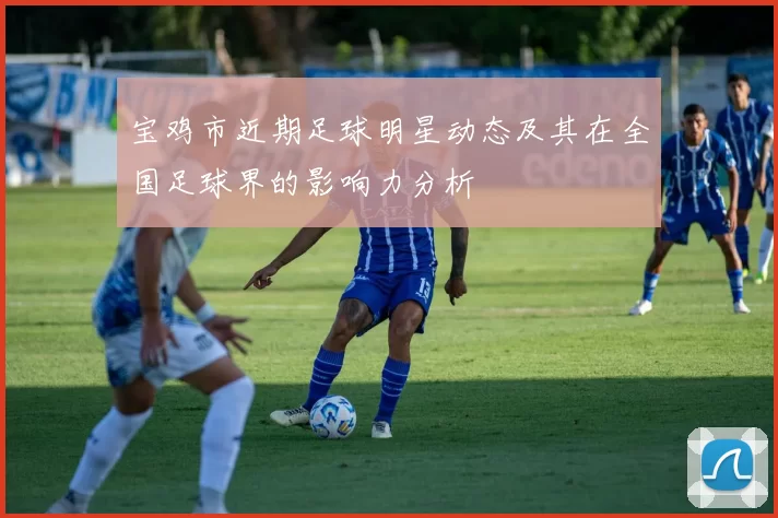 宝鸡市近期足球明星动态及其在全国足球界的影响力分析
