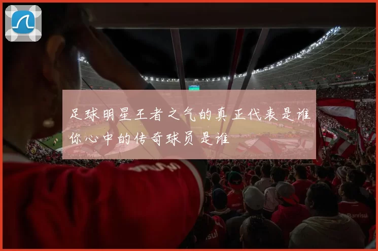 足球明星王者之气的真正代表是谁你心中的传奇球员是谁