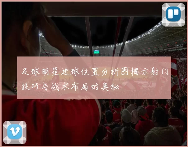 足球明星进球位置分析图揭示射门技巧与战术布局的奥秘