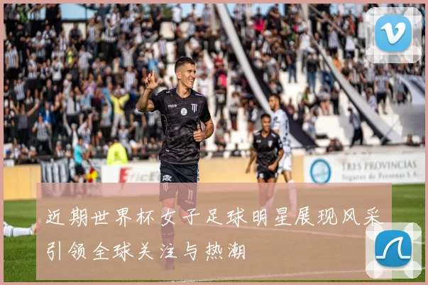 近期世界杯女子足球明星展现风采引领全球关注与热潮