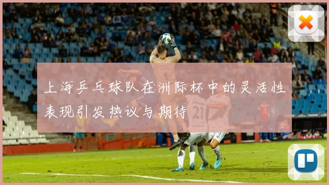 上海乒乓球队在洲际杯中的灵活性表现引发热议与期待