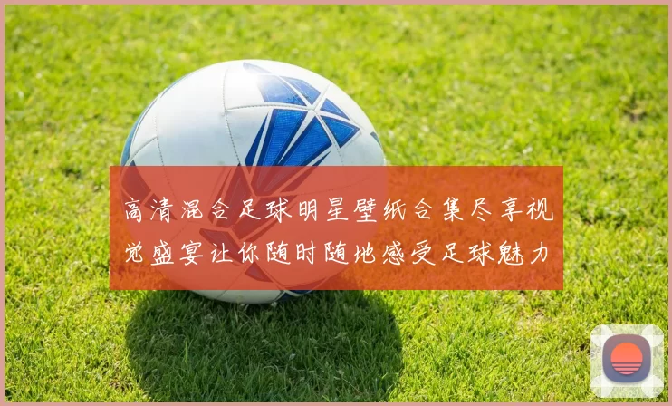 高清混合足球明星壁纸合集尽享视觉盛宴让你随时随地感受足球魅力