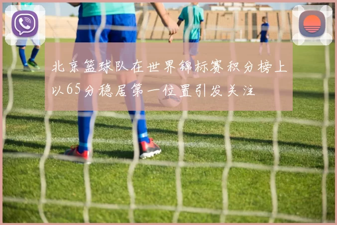 北京篮球队在世界锦标赛积分榜上以65分稳居第一位置引发关注