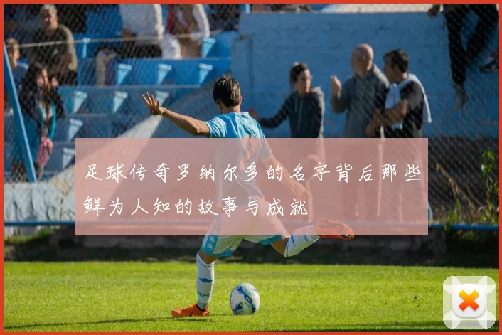 足球传奇罗纳尔多的名字背后那些鲜为人知的故事与成就