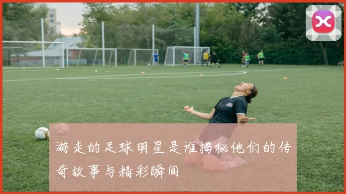 游走的足球明星是谁揭秘他们的传奇故事与精彩瞬间