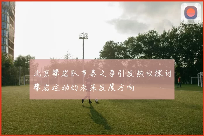 北京攀岩队节奏之争引发热议探讨攀岩运动的未来发展方向