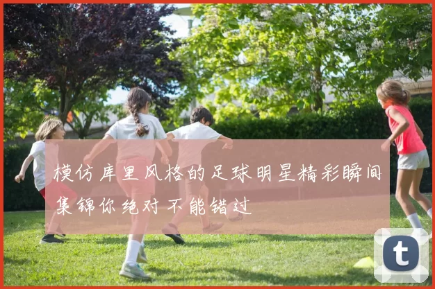 模仿库里风格的足球明星精彩瞬间集锦你绝对不能错过