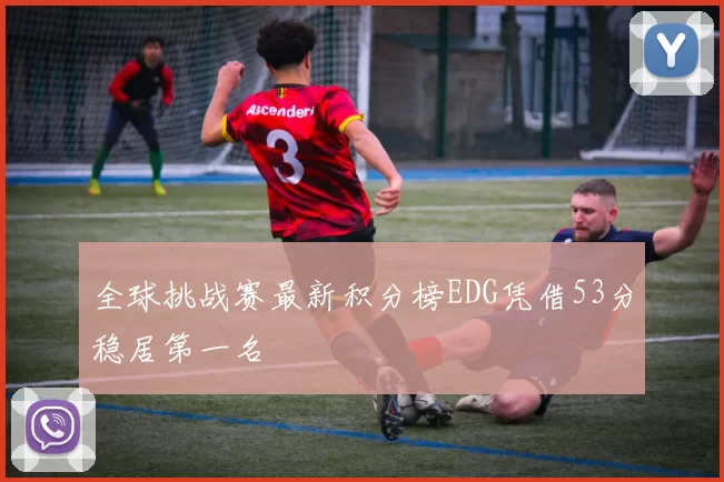 全球挑战赛最新积分榜EDG凭借53分稳居第一名