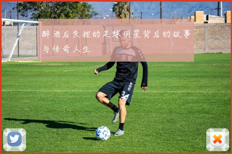 醉酒后失控的足球明星背后的故事与传奇人生