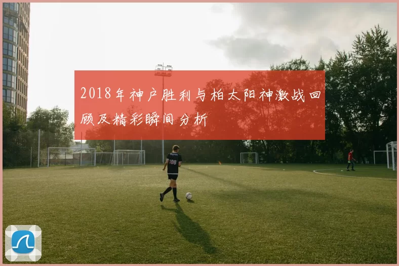 2018年神户胜利与柏太阳神激战回顾及精彩瞬间分析