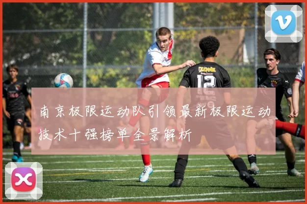南京极限运动队引领最新极限运动技术十强榜单全景解析