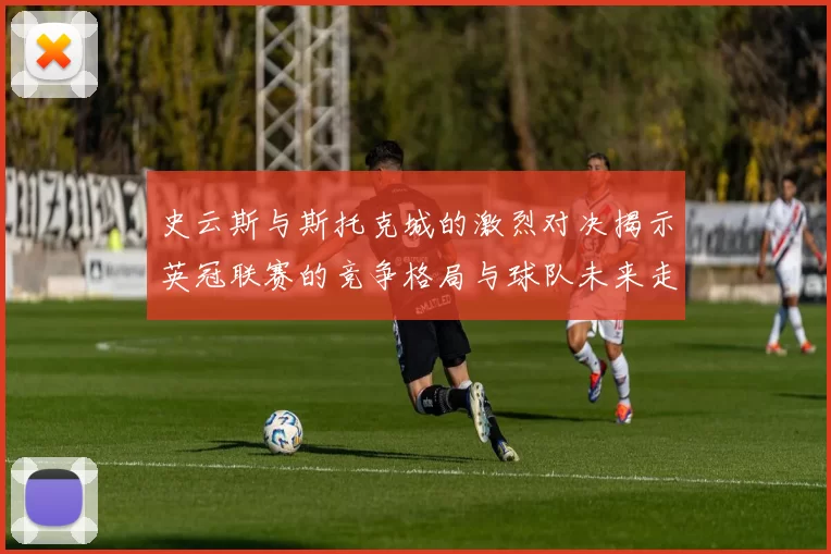 史云斯与斯托克城的激烈对决揭示英冠联赛的竞争格局与球队未来走向