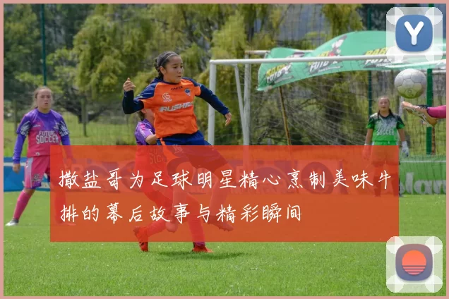 撒盐哥为足球明星精心烹制美味牛排的幕后故事与精彩瞬间