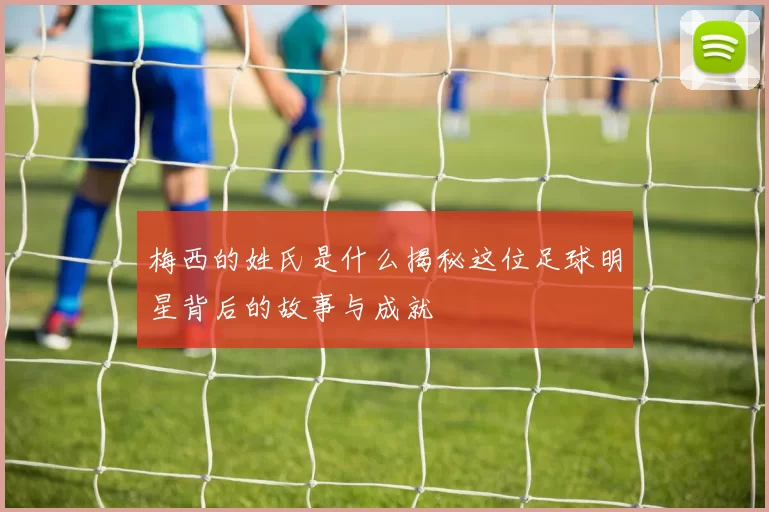 梅西的姓氏是什么揭秘这位足球明星背后的故事与成就