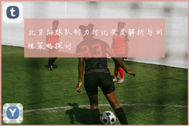 北京排球队耐力对比深度解析与训练策略探讨