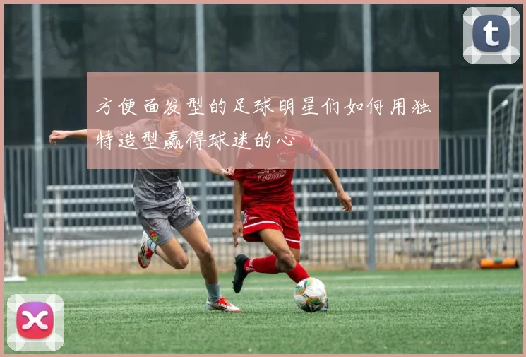 方便面发型的足球明星们如何用独特造型赢得球迷的心