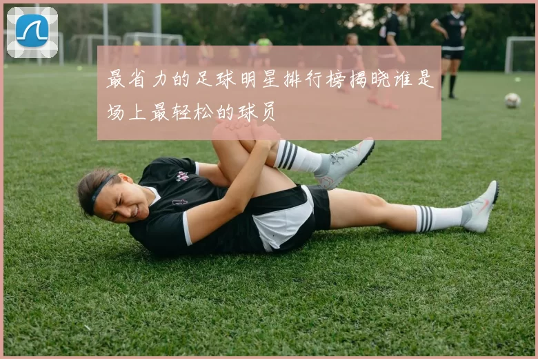 最省力的足球明星排行榜揭晓谁是场上最轻松的球员