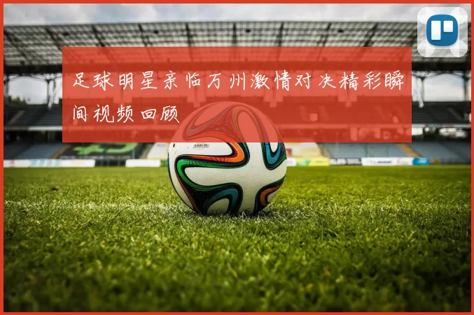 足球明星亲临万州激情对决精彩瞬间视频回顾