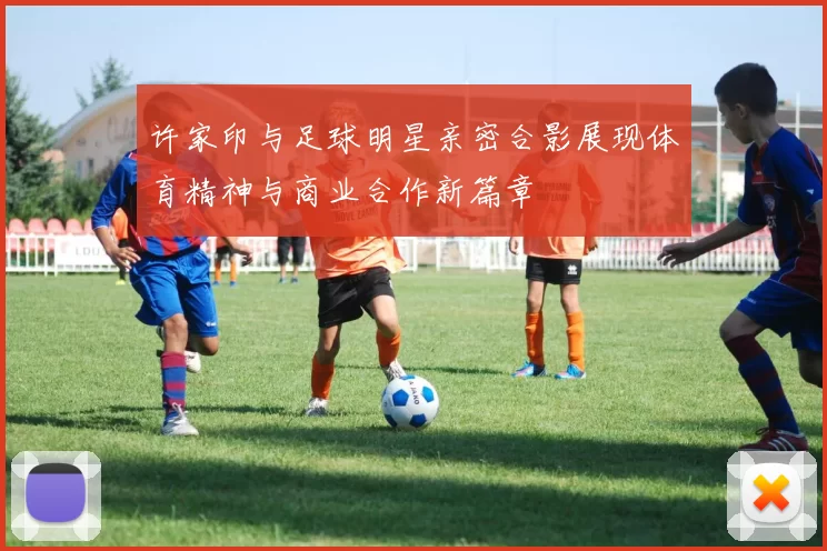 许家印与足球明星亲密合影展现体育精神与商业合作新篇章