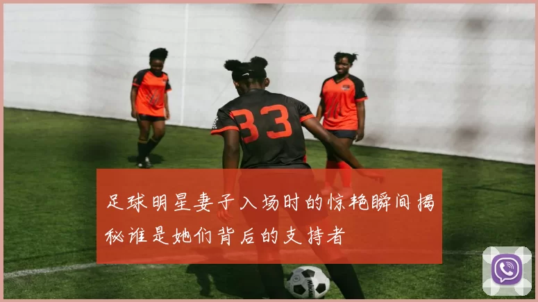 足球明星妻子入场时的惊艳瞬间揭秘谁是她们背后的支持者