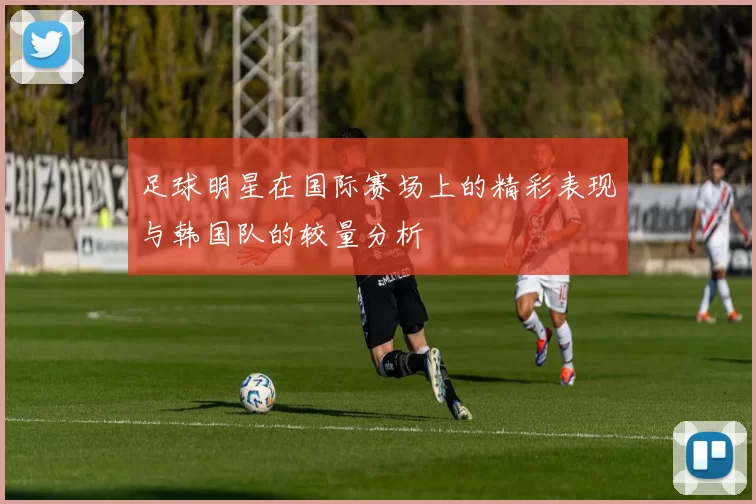 足球明星在国际赛场上的精彩表现与韩国队的较量分析
