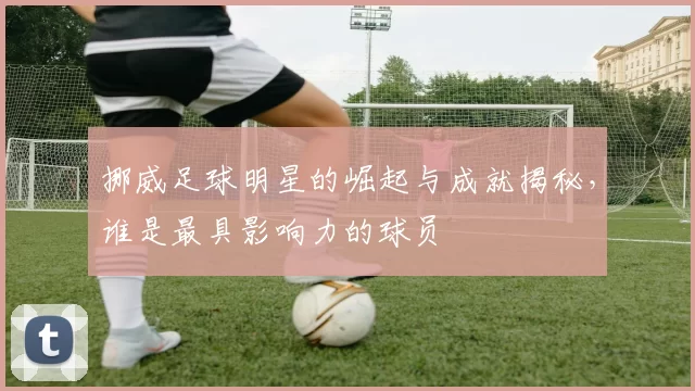 挪威足球明星的崛起与成就揭秘，谁是最具影响力的球员