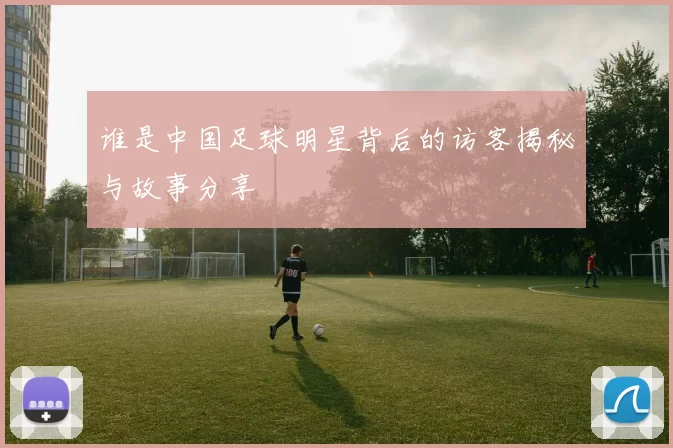 谁是中国足球明星背后的访客揭秘与故事分享