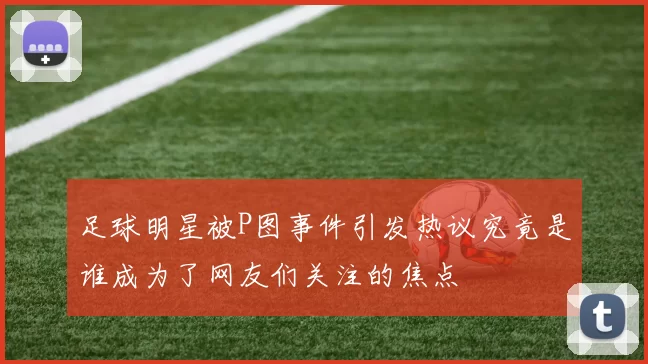足球明星被P图事件引发热议究竟是谁成为了网友们关注的焦点