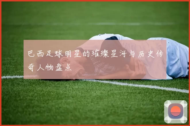 巴西足球明星的璀璨星河与历史传奇人物盘点