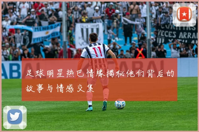 足球明星热巴情缘揭秘他们背后的故事与情感交集