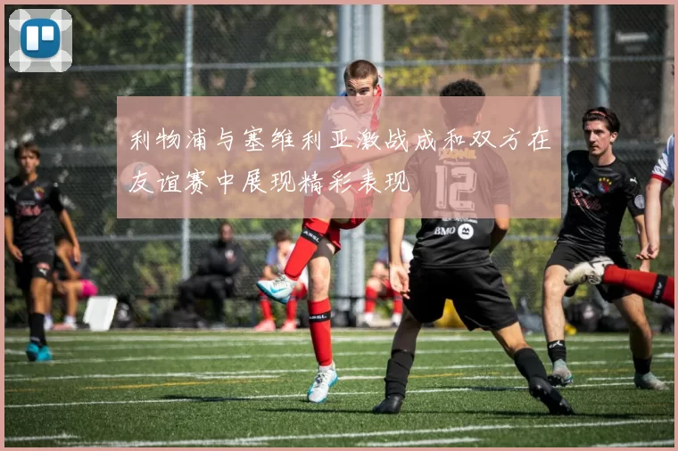 利物浦与塞维利亚激战成和双方在友谊赛中展现精彩表现