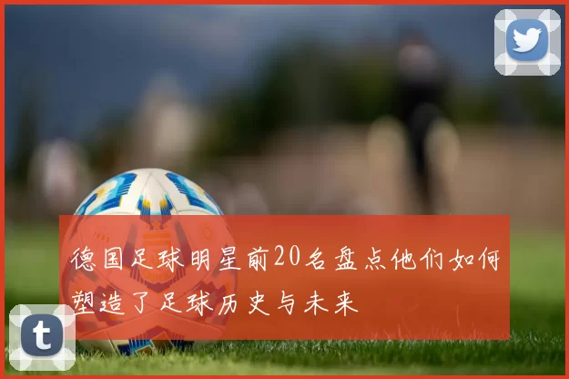 德国足球明星前20名盘点他们如何塑造了足球历史与未来