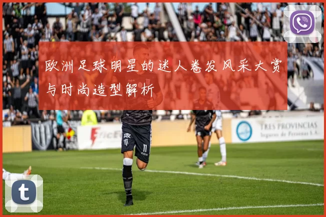 欧洲足球明星的迷人卷发风采大赏与时尚造型解析