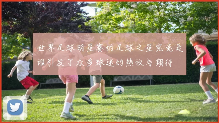 世界足球明星赛的足球之星究竟是谁引发了众多球迷的热议与期待